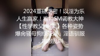 ❤️2024重磅泄密！以淫为乐人生赢家！推特SM调教大神【性学教父/姐夫】各种姿势爆肏骚母狗绿茶婊，淫语驯服，嗷嗷乱叫