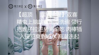 【超顶❤️露脸偷腥】双喜✿ 精虫上脑趁着哥哥洗碗 强行把嫂子拉进房间偷吃 肉棒插入侵犯爽到喷水 高潮迭起