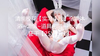 清纯校花【实习小妹】全裸沐浴~调情~道具自慰~被大叔狂干【25V】 (13)