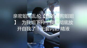 亲密姐弟乱伦【我的母狗姐姐】✅为我姐下种，我姐彻底放开自我了！无套内射 精液