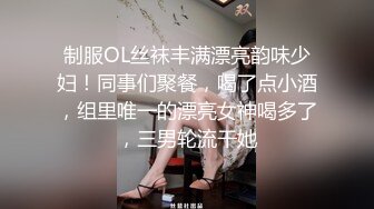 制服OL丝袜丰满漂亮韵味少妇！同事们聚餐，喝了点小酒，组里唯一的漂亮女神喝多了，三男轮流干她