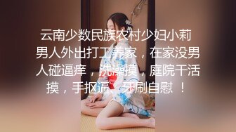 云南少数民族农村少妇小莉 男人外出打工养家，在家没男人碰逼痒，洗澡摸，庭院干活摸，手抠逼、牙刷自慰 ！