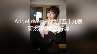 Angel rivera 珍藏版五十九表哥太猛操的我好爽