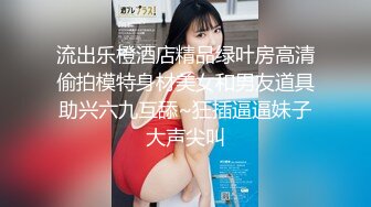 流出乐橙酒店精品绿叶房高清偷拍模特身材美女和男友道具助兴六九互舔~狂插逼逼妹子大声尖叫