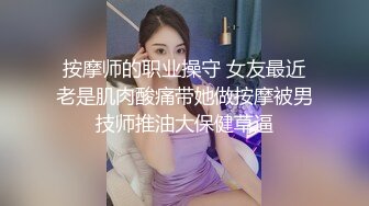 按摩师的职业操守 女友最近老是肌肉酸痛带她做按摩被男技师推油大保健草逼