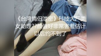 《台湾情侣泄密》科技大厂美女助理??颜值好非常害羞估计以后约不到了