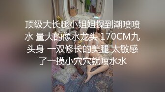 顶级大长腿小姐姐操到潮喷喷水 量大的像水龙头 170CM九头身 一双修长的美腿 太敏感了一摸小穴穴就喷水水