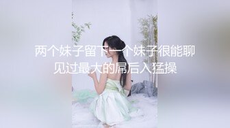 两个妹子留下一个妹子很能聊见过最大的屌后入猛操