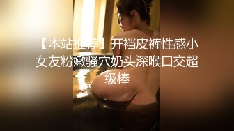 【本站推荐】开裆皮裤性感小女友粉嫩骚穴奶头深喉口交超级棒