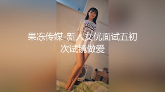 果冻传媒-新人女优面试五初次试镜做爱