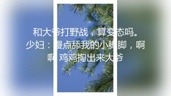   和大爷打野战，算变态吗。少妇：慢点舔我的小脚脚，啊啊 鸡鸡掏出来大爷