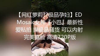 【网红萝莉??极品孕妇】ED Mosaic女神『小巴』最新性爱私拍 操极品骚货 可以内射 完美露脸 高清720P版