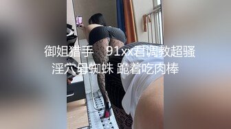 ✿御姐猎手✿ 91xx君调教超骚淫穴母蜘蛛 跪着吃肉棒