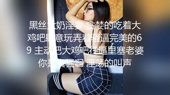 黑丝大奶淫妻 贪婪的吃着大鸡吧肆意玩弄着骚逼完美的69 主动把大鸡吧往逼里塞老婆你是真骚啊 淫荡的叫声