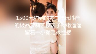 1500元约到的零二年玩抖音的极品萝莉艺校妹子粉嫩逼逼留着一小撮毛很性感