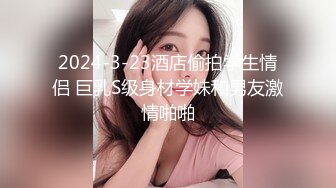 2024-3-23酒店偷拍学生情侣 巨乳S级身材学妹和男友激情啪啪