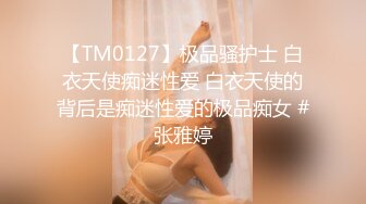 【TM0127】极品骚护士 白衣天使痴迷性爱 白衣天使的背后是痴迷性爱的极品痴女 #张雅婷