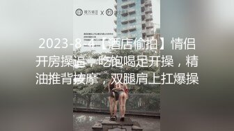 2023-8-4【酒店偷拍】情侣开房操逼，吃饱喝足开操，精油推背按摩，双腿肩上扛爆操