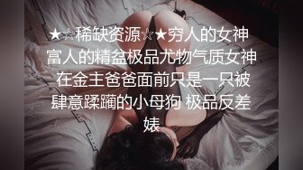 ★☆稀缺资源☆★穷人的女神 富人的精盆极品尤物气质女神 在金主爸爸面前只是一只被肆意蹂躏的小母狗 极品反差婊