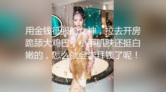 用金钱征服的女神，拉去开房跪舔大鸡巴，小手肌肤还挺白嫩的，怎么就会崇拜钱了呢！