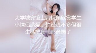 大学城宾馆上帝视角欣赏学生小情侣造爱，性经验不多但很生猛把套子都肏掉了