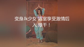 变身Jk少女 浴室享受激情后入 爆干！