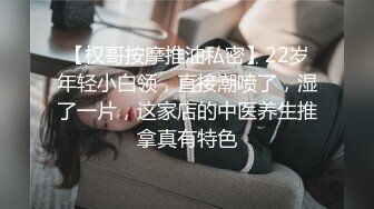 【权哥按摩推油私密】22岁年轻小白领，直接潮喷了，湿了一片，这家店的中医养生推拿真有特色