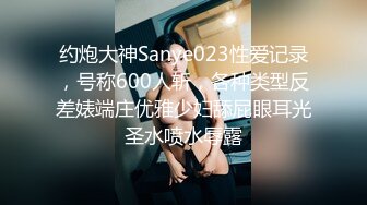 约炮大神Sanye023性爱记录，号称600人斩，各种类型反差婊端庄优雅少妇舔屁眼耳光圣水喷水辱露