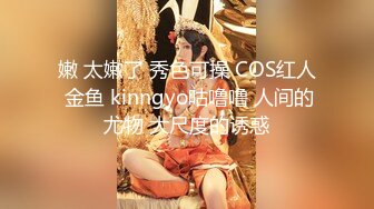 嫩 太嫩了 秀色可操 COS红人 金鱼 kinngyo咕噜噜 人间的尤物 大尺度的诱惑