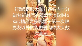 《顶级摄影大咖》行业内十分知名新时代的网黄导演EdMosaic精品之美乳星子第一次跟男友以外的人做爱肉棒太大数次高潮