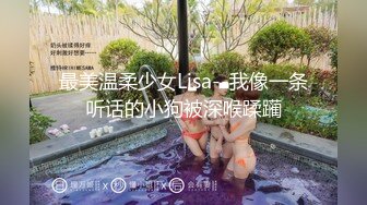 最美温柔少女Lisa--我像一条听话的小狗被深喉蹂躏