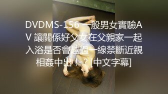 DVDMS-156 一般男女實驗AV 讓關係好父女在父親家一起入浴是否會越過一線禁斷近親相姦中出！？[中文字幕]