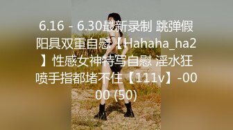 6.16 - 6.30最新录制 跳弹假阳具双重自慰【Hahaha_ha2】性感女神特写自慰 淫水狂喷手指都堵不住【111v】-0000 (50)