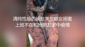 清纯性感的长发美女趁女闺蜜上班不在和她男友家中偷情