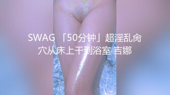 SWAG 「50分钟」超淫乱肏穴从床上干到浴室 吉娜