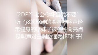 [2DF2] 老公你坏蛋我不要”听了j8就能硬的哭腔呻吟声经常健身的嗲妹子被各种肏亮点是叫声对白刺激淫荡[BT种子]