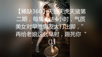 【稀缺360】天狼天虎天猪第二期，每集长达4小时，气质美女对早泄男友大打出脚，”再给老娘这么早射，踢死你“ (1)