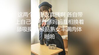  这两个好朋友真骚啊 各自带上自己漂亮性感妈妈互相换着舔吸操穴 极品熟女丰满肉体啪啪