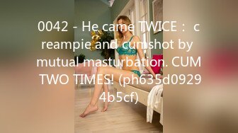 0042 - He came TWICE： creampie and cumshot by mutual masturbation. CUM TWO TIMES! (ph635d09294b5cf)