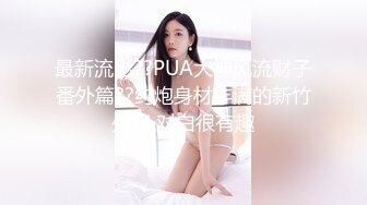 最新流出??PUA大神风流财子番外篇??约炮身材丰满的新竹少妇 对白很有趣