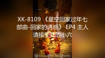 XK-8109 《星空回家过年七部曲-回家的诱惑》 EP4 主人请接受我的小穴