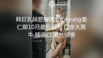 韩巨乳妹肥臀美女Inkyung姜仁卿10月最新福利 口含大黑牛 插逼口 黑丝顺滑