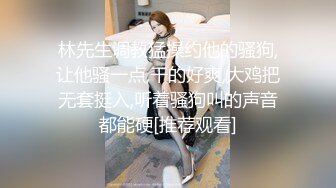 林先生调教猛操约他的骚狗,让他骚一点,干的好爽,大鸡把无套挺入,听着骚狗叫的声音都能硬[推荐观看]