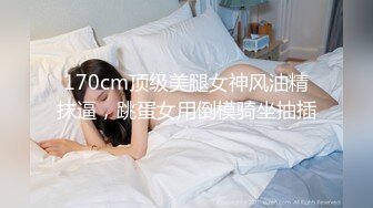 170cm顶级美腿女神风油精抹逼，跳蛋女用倒模骑坐抽插