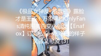 《极品女神反_差泄密》露脸才是王道！万狼求档OnlyFans清纯甜美百变小仙女【Enafox】订阅私拍~吃鸡巴的样子又骚又可爱 (3)