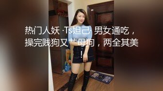 热门人妖 ·Ts妲己· 男女通吃，操完贱狗又艹母狗，两全其美！