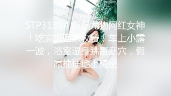 STP31314 极品尤物网红女神！吃完饭回家收费！车上小露一波，浴室湿身跳蛋塞穴，假屌抽插地上骑坐