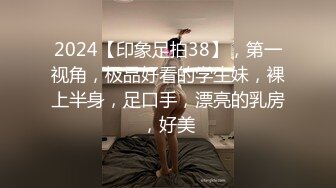 2024【印象足拍38】，第一视角，极品好看的学生妹，裸上半身，足口手，漂亮的乳房，好美