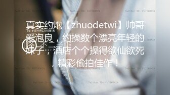 真实约炮【zhuodetwi】帅哥爱泡良，约操数个漂亮年轻的妹子，酒店个个操得欲仙欲死，精彩偷拍佳作！