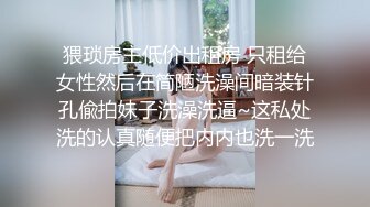 猥琐房主低价出租房 只租给女性然后在简陋洗澡间暗装针孔偸拍妹子洗澡洗逼~这私处洗的认真随便把内内也洗一洗